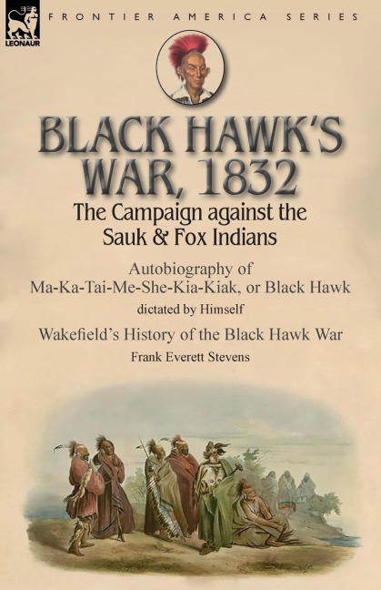 Black Hawks War, 1832: The Campaign against the Sauk & Fox Indians-Autobiography of Ma-Ka-Tai-Me-She-Kia-Kiak, or Black Hawk dictated by Himself & Wakefields History of the Black Hawk War by Frank Everett Stevens