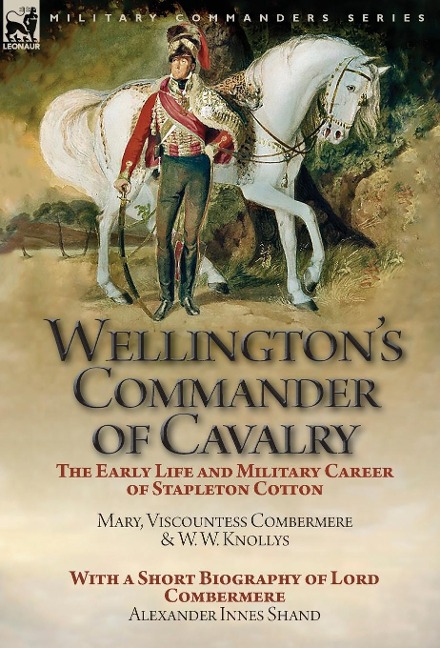 Wellingtons Commander of Cavalry: the Early Life and Military Career of Stapleton Cotton, by The Right Hon. Mary, Viscountess Combermere and W.W. Knollys, with a Short Biography of Lord Combermere by Alexander Innes Shand