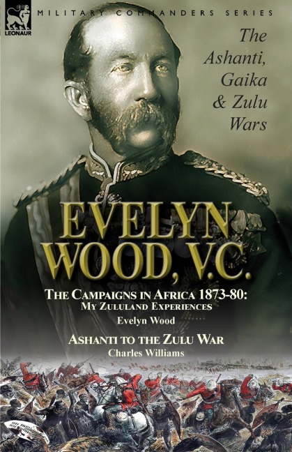 Evelyn Wood, V.C.: the Ashanti, Gaika & Zulu Wars-The Campaigns in Africa 1873-1880: My Zululand Experiences by Evelyn Wood & Ashanti to the Zulu War by Charles Williams