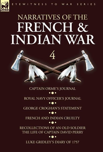Narratives of the French and Indian War: 4-Captain Ormes Journal, Royal Navy Officers Journal, George Croghans Statement, French and Indian Cruelty, Recollections of an Old Soldier the Life of Captain David Perry, Luke Gridleys Diary of 1757