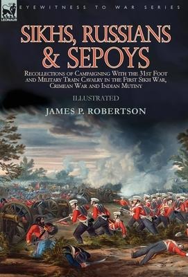 Sikhs, Russians & Sepoys: Recollections of Campaigning With the 31st Foot and Military Train Cavalry in the First Sikh War, Crimean War and Indian Mutiny