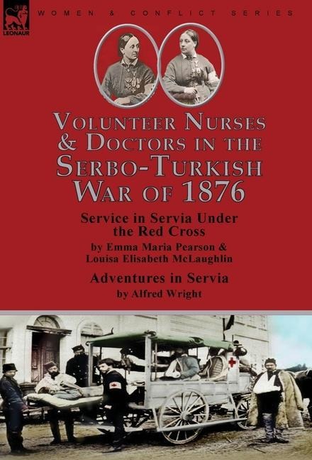 Volunteer Nurses & Doctors In the Serbo-Turkish War of 1876: Service in Servia Under the Red Cross by Emma Maria Pearson and Louisa Elisabeth McLaughlin & Adventures in Servia by Alfred Wright
