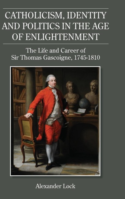 Catholicism, Identity and Politics in the Age of Enlightenment: The Life and Career of Sir Thomas Gascoigne, 1745-1810