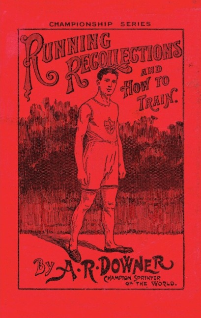 RUNNING RECOLLECTIONS AND HOW TO TRAIN: Being an autobiography of A. R. Downer, Champion Sprinter of the World, and Short Biographical Sketches of E. C. Bredin, Len Hurst, Fred Bacon, George Blenner-Hasset Tincler, and Notes on Training for Boys