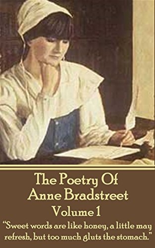 The Poetry Of Anne Bradstreet. Volume 1 "Sweet Words are Like Honey, a Little May Refresh, But Too Much Gluts the Stomach."