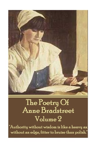 The Poetry Of Anne Bradstreet - Volume 2 "Authority Without Wisdom is Like a Heavy Ax Without an Edge, Fitter to Bruise Than Polish."