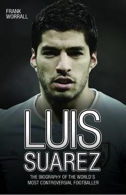 Luis Suarez: The Biography of the Worlds Most Controversial Footballer