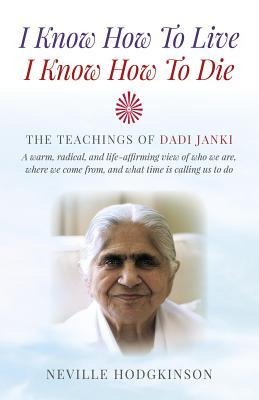 I Know How to Live, I Know How to Die: The Teachings of Dadi Janki - A Warm, Radical, and Life-Affirming View of Who We Are, Where We Come From, and What Time Is Calling Us to Do