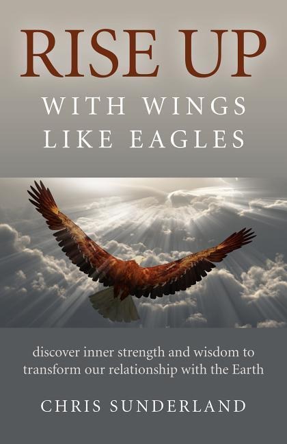 Rise Up - With Wings Like Eagles: Discover Inner Strength and Wisdom to Transform Our Relationship with the Earth