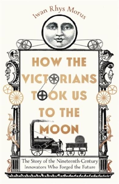 How the Victorians Took Us to the Moon: The Story of the Nineteenth-Century Innovators Who Forged the Future
