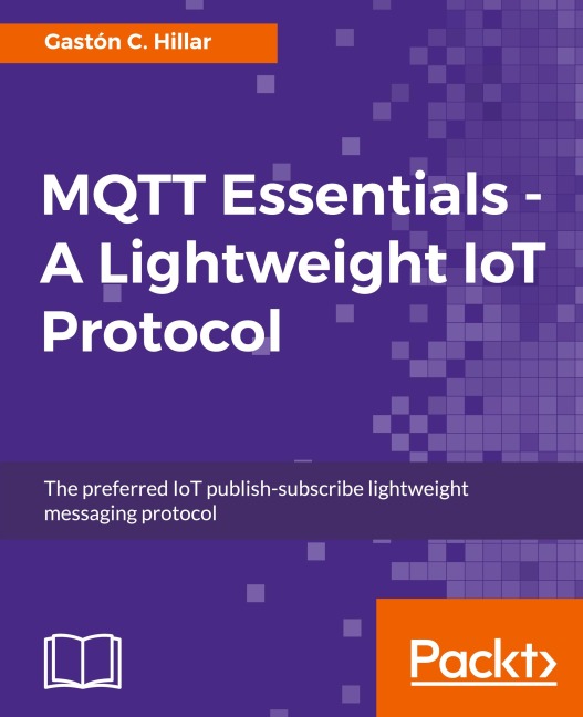 MQTT Essentials - A Lightweight IoT Protocol: The preferred IoT publish-subscribe lightweight messaging protocol