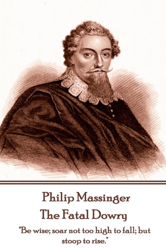 Philip Massinger - The Fatal Dowry "Be Wise; Soar Not Too High to Fall; But Stoop to Rise."