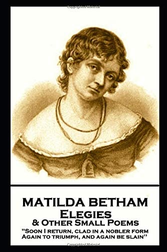 Matilda Betham - Elegies & Other Small Poems 'Soon I Return, Clad in Nobler Form Again to Triumph, And Again be Slain''