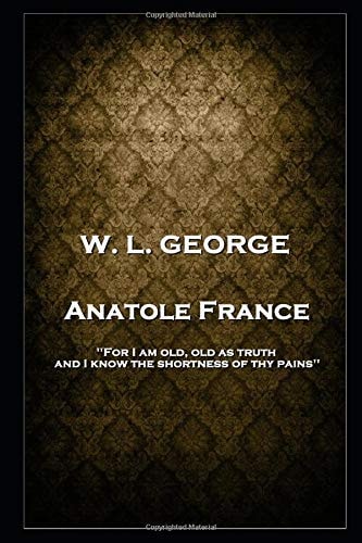 W. L. George - Anatole France 'For I Am Old, Old as Truth, and I Know the Shortness of Thy Pains''