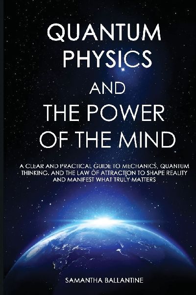 Quantum Physics and the Power of the Mind: A Clear and Practical Guide to Mechanics, Quantum Thinking, and the Law of Attraction to Shape Reality and Manifest What Truly Matters
