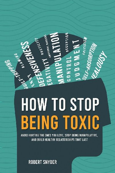 How to Stop Being Toxic: Avoid Hurting the Ones You Love, Stop Being Manipulative, and Build Healthy Relationships That Last