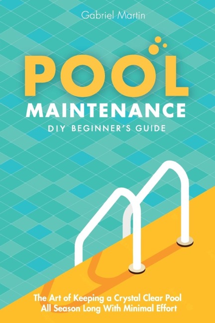 Pool Maintenance DIY Beginners Guide: The Art Of Keeping A Crystal Clear Pool All Season Long With Minimal Effort