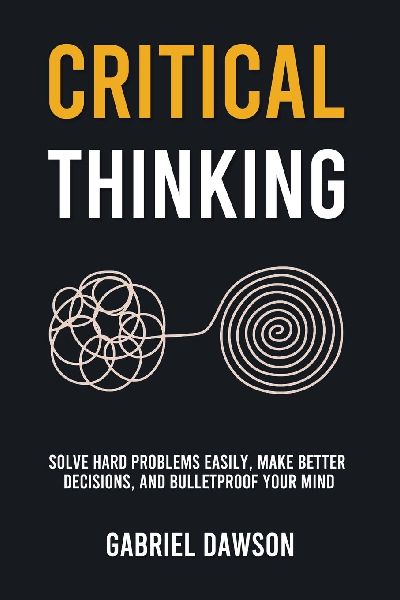 Critical Thinking: Solve Hard Problems Easily, Make Better Decisions, and Bulletproof Your Mind