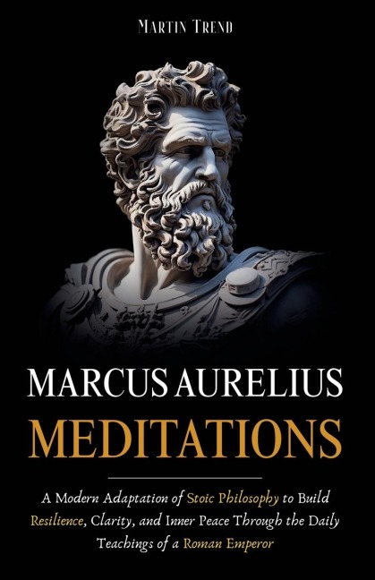 Marcus Aurelius - Meditations: A Modern Adaptation of Stoic Philosophy to Build Resilience, Clarity, and Inner Peace Through the Daily Teachings of a Roman Emperor