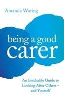Being A Good Carer: An Invaluable Guide to Looking After Others - And Yourself
