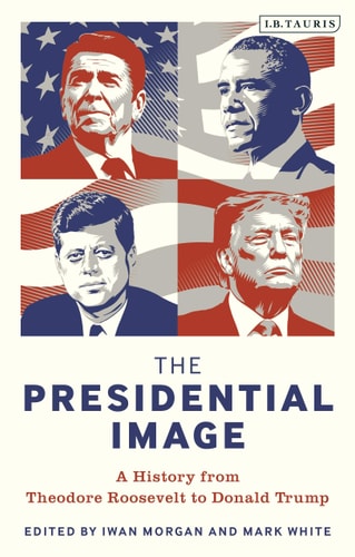 The Presidential Image A History from Theodore Roosevelt to Donald Trump