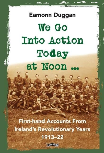 We Go Into Action Today at Noon ...: First-hand Accounts from Irelands Revolutionary Years, 1913-22