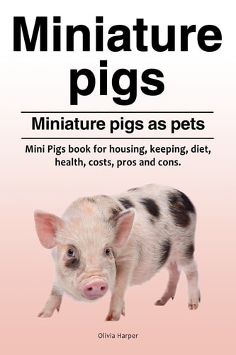 Miniature Pigs. Miniature Pigs as Pets. Mini Pigs Book for Housing, Keeping, Diet, Health, Costs, Pros and Cons.