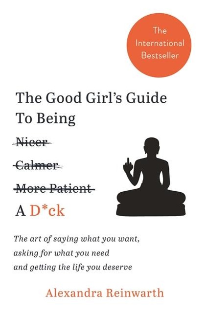 The Good Girls Guide To Being A D*ck: The art of saying what you want, asking for what you need and getting the life you deserve