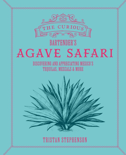 The Curious Bartenders Agave Safari: Discovering and Appreciating Mexicos Tequilas, Mezcals & More