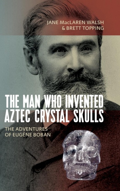 The Man Who Invented Aztec Crystal Skulls: The Adventures of Eugène Boban