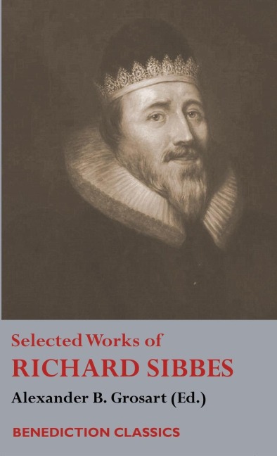 Selected Works of Richard Sibbes: Memoir of Richard Sibbes, Description of Christ, The Bruised Reed and Smoking Flax, The Sword of the Wicked, The Souls Conflict with Itself and Victory over Itself by Faith, The Saints Safety in Evil Times, Christ is Be