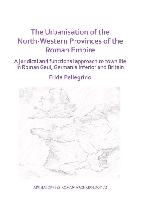 The Urbanisation of the North-Western Provinces of the Roman Empire: A Juridical and Functional Approach to Town Life in Roman Gaul, Germania Inferior and Britain