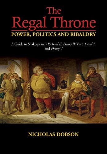 The Regal Throne Power, Politics and Ribaldry : a Guide to Shakespeares Richard II, Henry IV Parts 1 and 2, and Henry V