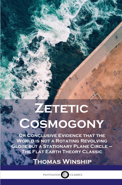 Zetetic Cosmogony: Or Conclusive Evidence that the World is not a Rotating Revolving Globe but a Stationary Plane Circle - The Flat Earth Theory Classic