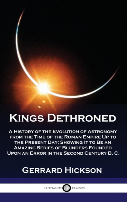 Kings Dethroned: A History of the Evolution of Astronomy from the Time of the Roman Empire Up to the Present Day; Showing It to Be an Amazing Series of Blunders Founded Upon an Error in the Second Century B. C.