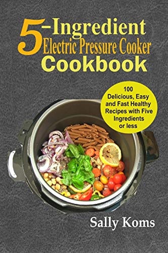 5-Ingredient Electric Pressure Cooker Cookbook 100 Delicious Easy and Fast Healthy Recipes with Five Ingredients Or Less