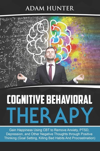 Cognitive Behavioral Therapy Gain Happiness Using CBT to Remove Anxiety, Ptsd, Depression, and Other Negative Thoughts Through Positive Thinking (Goal Setting, Killing Bad Habits and Procrastination)