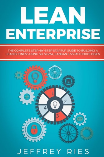 Lean Enterprise The Complete Step-By-Step Startup Guide to Building a Lean Business Using Six Sigma, Kanban & 5s Methodologies