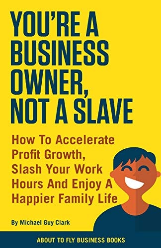 You're a Business Owner, Not a Slave How to Accelerate Profit Growth, Slash Your Work Hours and Enjoy a Happier Family Life