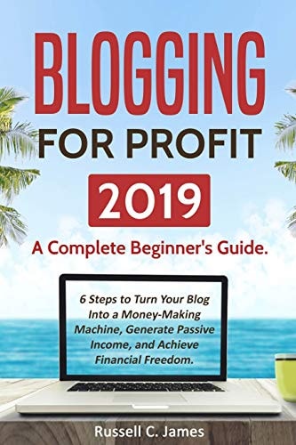 Blogging for Profit 2019 A Complete Beginner's Guide. 6 Steps to Turn Your Blog Into a Money Making Machine, Generate Passive Income, and Achieve Financial Freedom