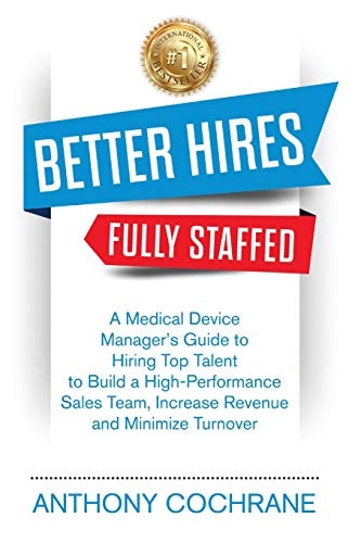 Better Hires, Fully Staffed A Medical Device Manager's Guide to Hiring Top Talent to Build a High-Performance Sales Team, Increase Revenue and Minimize Turnover