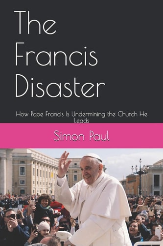 The Francis Disaster How Pope Francis Is Undermining the Church He Leads
