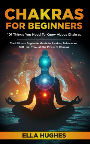 Chakras for Beginners 101 Things You Need To Know About Chakras. The Ultimate Beginners Guide to Awaken, Balance and Self Heal Through the Power of Chakras