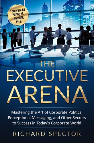 The Executive Arena Mastering the Art of Corporate Politics, Perceptional Messaging, and Other Secrets to Success in Today's Corporate World