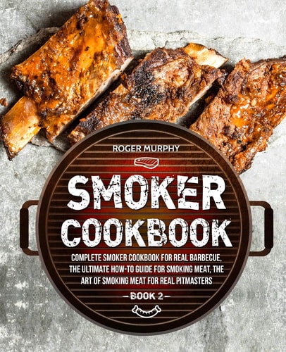 Smoker Cookbook Complete Smoker Cookbook for Real Barbecue, The Ultimate How-To Guide for Smoking Meat, The Art of Smoking Meat for Real Pitmasters: Book 2