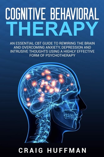 Cognitive Behavioral Therapy An Essential CBT Guide to Rewiring the Brain and Overcoming Anxiety, Depression, and Intrusive Thoughts Using a Highly Effective Form of Psychotherapy