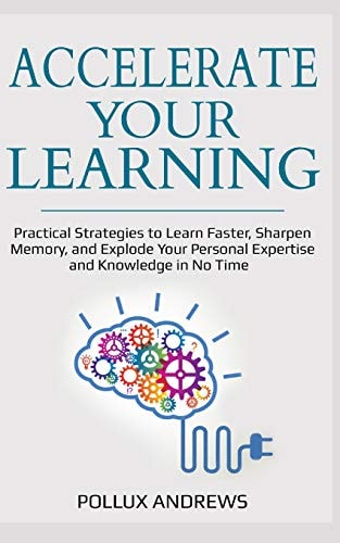 Accelerate Your Learning Practical Strategies to Learn Faster, Sharpen Memory, and Explode Your Personal Expertise and Knowledge in No Time