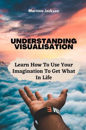Understanding Visualization Learn How To Use Your Imagination To Get What You Want In Life