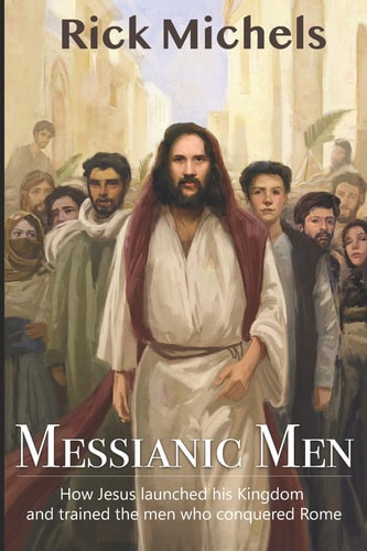 Messianic Men How Jesus Launched His Kingdom and Trained the Men Who Conquered Rome