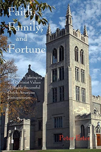Faith, Family, and Fortune Reformed Upbringing and Calvinist Values of Highly Successful Dutch American Entrepreneurs